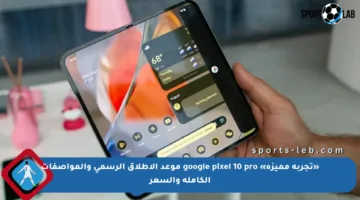 «تجربة مميزة» google pixel 10 pro موعد الإطلاق الرسمي والمواصفات الكاملة والسعر
